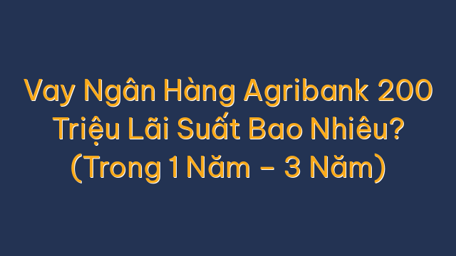 Vay Ngân Hàng Agribank 200 Triệu Lãi Suất Bao Nhiêu? (Trong 1 Năm – 3 Năm)