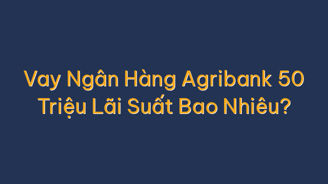 Vay Ngân Hàng Agribank 50 Triệu Lãi Suất Bao Nhiêu?