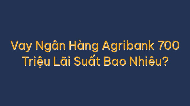 Vay Ngân Hàng Agribank 700 Triệu Lãi Suất Bao Nhiêu?