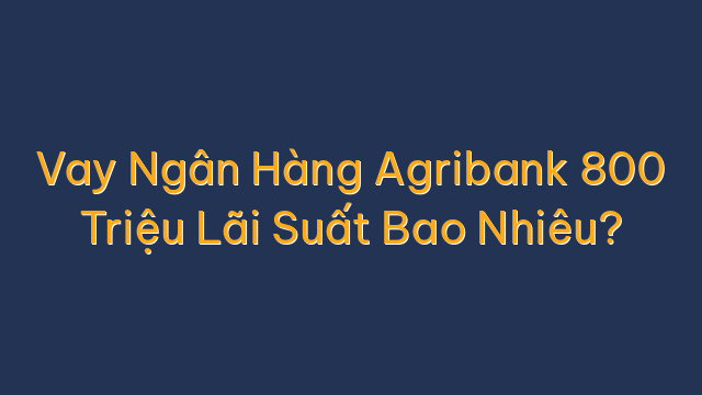 Vay Ngân Hàng Agribank 800 Triệu Lãi Suất Bao Nhiêu?