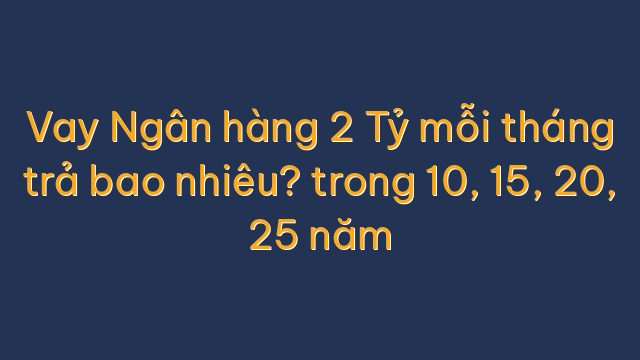 Vay Ngân hàng 2 Tỷ mỗi tháng trả bao nhiêu? trong 10, 15, 20, 25 năm