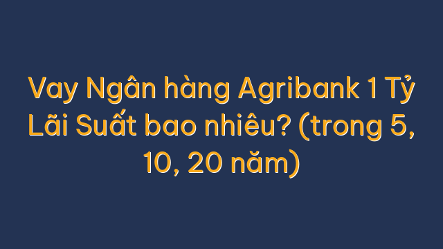 Vay Ngân hàng Agribank 1 Tỷ Lãi Suất bao nhiêu? (trong 5, 10, 20 năm)