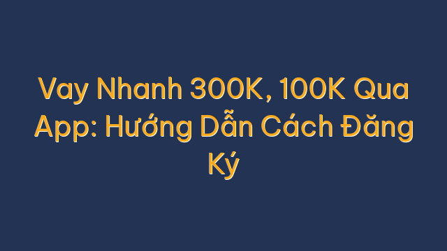 Vay Nhanh 300K, 100K Qua App: Hướng Dẫn Cách Đăng Ký