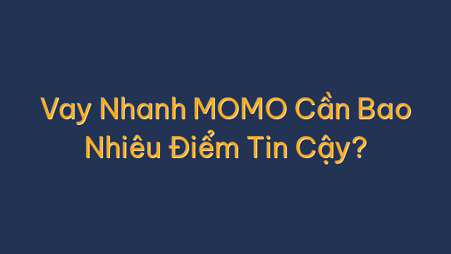 Vay Nhanh MOMO Cần Bao Nhiêu Điểm Tin Cậy?