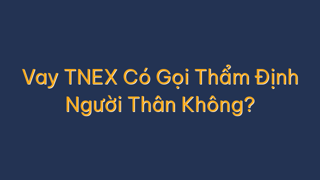 Vay TNEX Có Gọi Thẩm Định Người Thân Không?