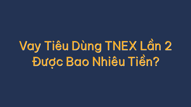 Vay Tiêu Dùng TNEX Lần 2 Được Bao Nhiêu Tiền?