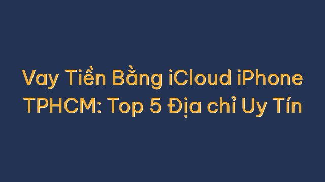 Vay Tiền Bằng iCloud iPhone TPHCM: Top 5 Địa chỉ Uy Tín