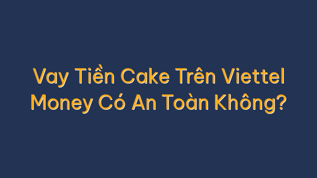 Vay Tiền Cake Trên Viettel Money Có An Toàn Không?