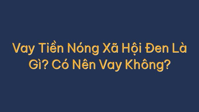 Vay Tiền Nóng Xã Hội Đen Là Gì? Có Nên Vay Không?