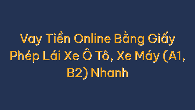 Vay Tiền Online Bằng Giấy Phép Lái Xe Ô Tô, Xe Máy (A1, B2) Nhanh