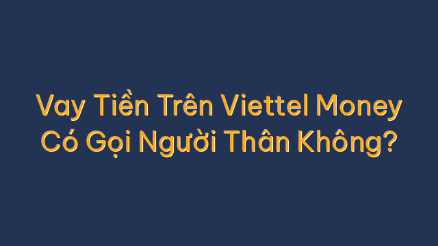 Vay Tiền Trên Viettel Money Có Gọi Người Thân Không?