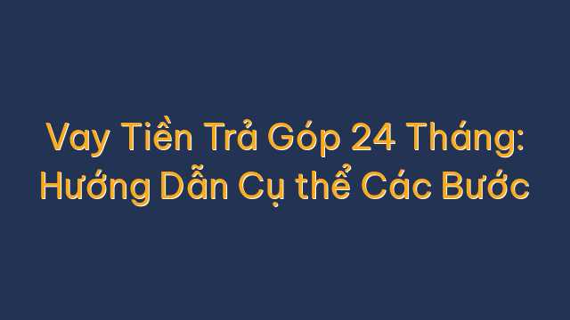 Vay Tiền Trả Góp 24 Tháng: Hướng Dẫn Cụ thể Các Bước