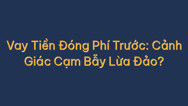 Vay Tiền Đóng Phí Trước: Cảnh Giác Cạm Bẫy Lừa Đảo?