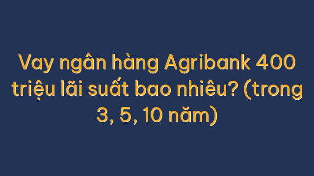 Vay ngân hàng Agribank 400 triệu lãi suất bao nhiêu? (trong 3, 5, 10 năm)