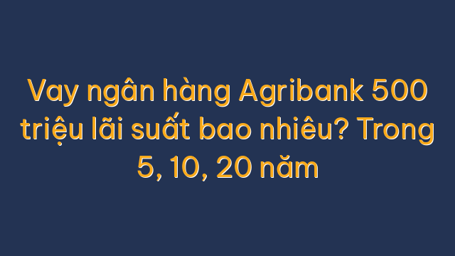 Vay ngân hàng Agribank 500 triệu lãi suất bao nhiêu? Trong 5, 10, 20 năm
