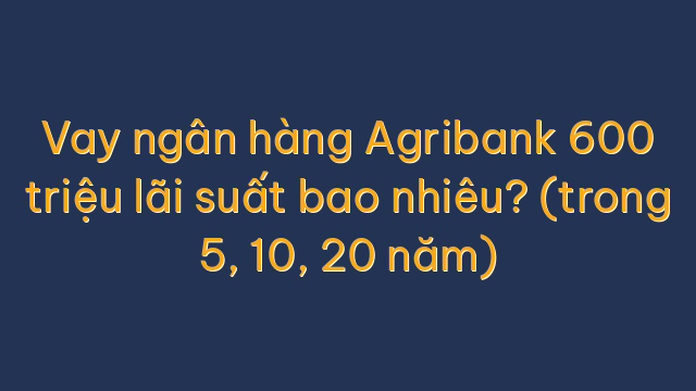 Vay ngân hàng Agribank 600 triệu lãi suất bao nhiêu? (trong 5, 10, 20 năm)
