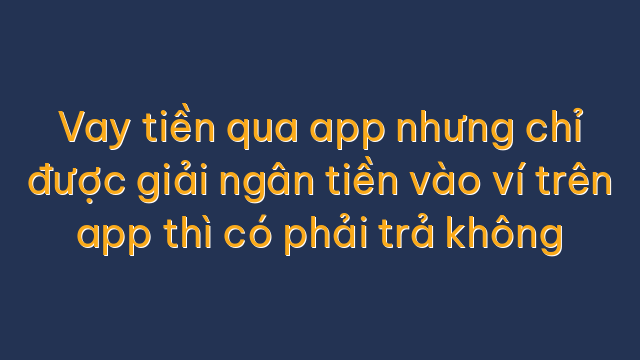 Vay tiền qua app nhưng chỉ được giải ngân tiền vào ví trên app thì có phải trả không