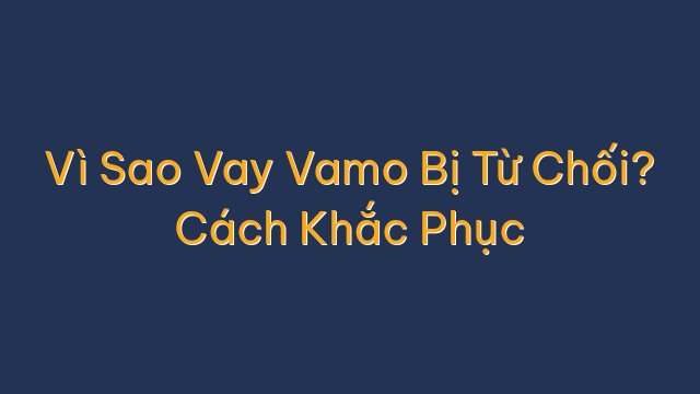 Vì Sao Vay Vamo Bị Từ Chối? Cách Khắc Phục