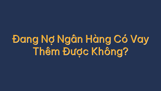 Đang Nợ Ngân Hàng Có Vay Thêm Được Không?