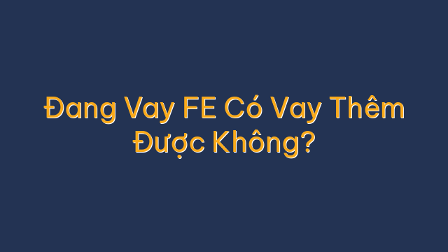 Đang Vay FE Có Vay Thêm Được Không?