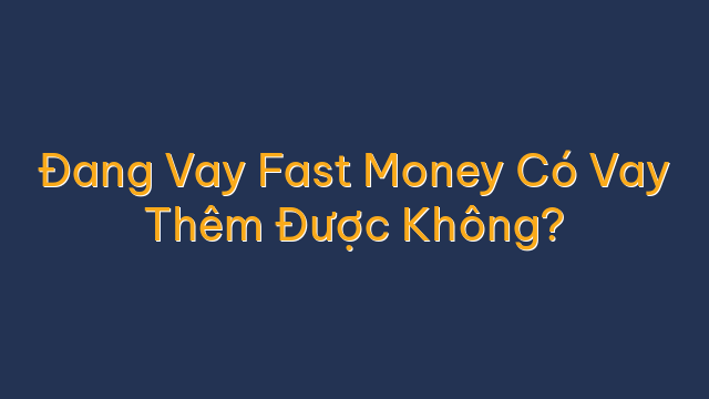 Đang Vay Fast Money Có Vay Thêm Được Không?