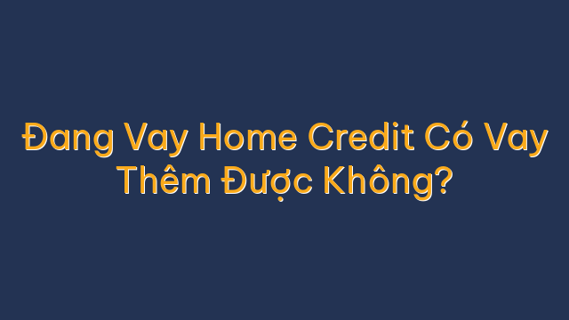Đang Vay Home Credit Có Vay Thêm Được Không?