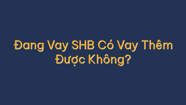 Đang Vay SHB Có Vay Thêm Được Không?