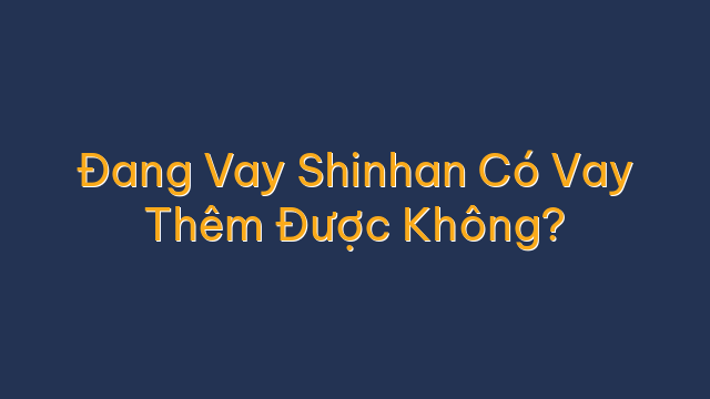 Đang Vay Shinhan Có Vay Thêm Được Không?