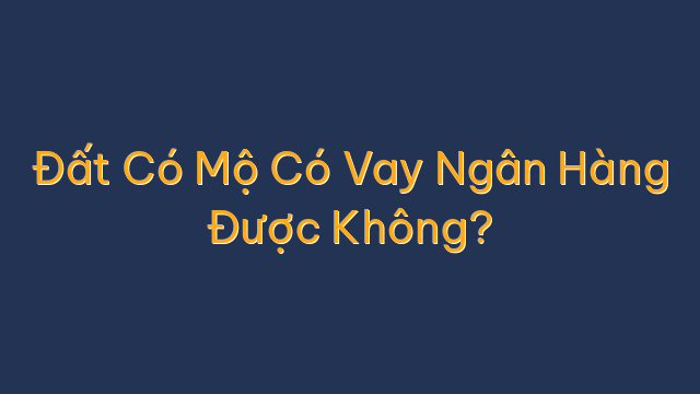Đất Có Mộ Có Vay Ngân Hàng Được Không?
