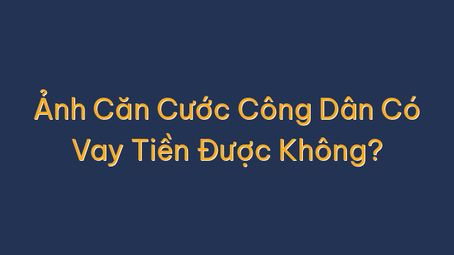 Ảnh Căn Cước Công Dân Có Vay Tiền Được Không?